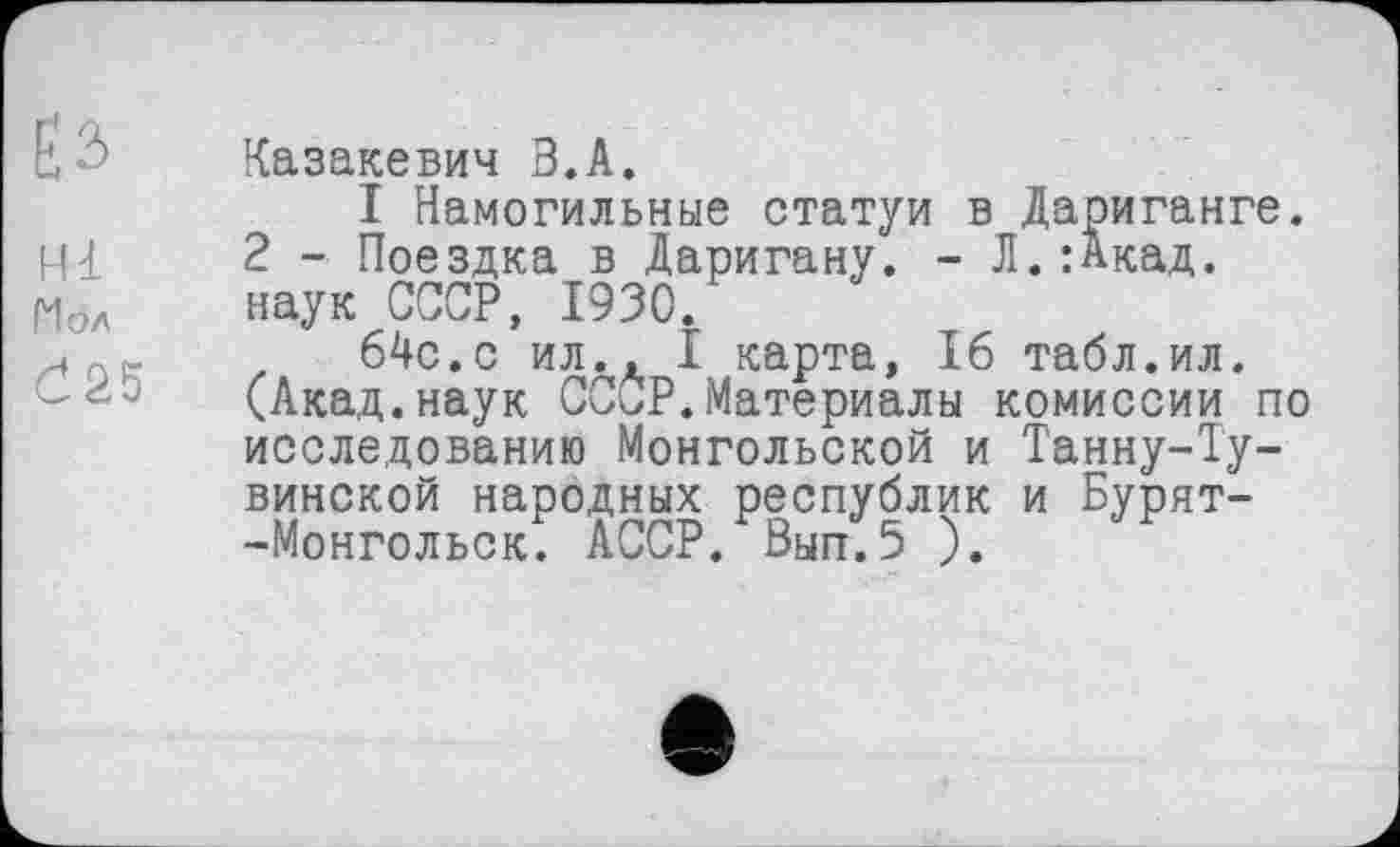 ﻿Е 2>
ні
Мол
Č25
Казакевич З.А.
I Намогильные статуи в Дариганге. 2 - Поездка в Даригану. - Л.:Акад, наук СССР, 1930.
64с.с ил., I карта, 16 табл.ил. (Акад.наук СССР.Материалы комиссии по исследованию Монгольской и Танну-Т'у-винской народных республик и Бурят--Монгольск. АССР. Вып.5 ).